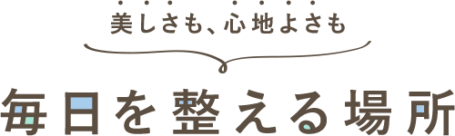 美しさも、心地よさも 毎日を整える場所